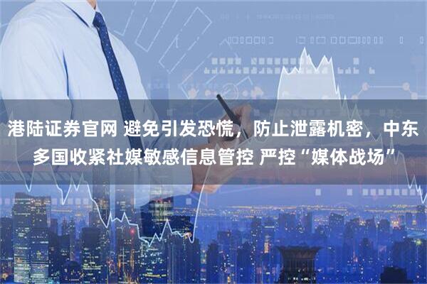 港陆证券官网 避免引发恐慌，防止泄露机密，中东多国收紧社媒敏感信息管控 严控“媒体战场”