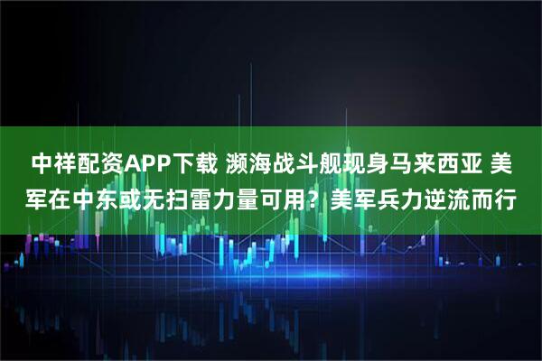 中祥配资APP下载 濒海战斗舰现身马来西亚 美军在中东或无扫雷力量可用？美军兵力逆流而行