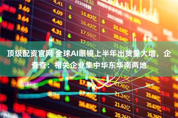 顶级配资官网 全球AI眼镜上半年出货量大增，企查查：相关企业集中华东华南两地