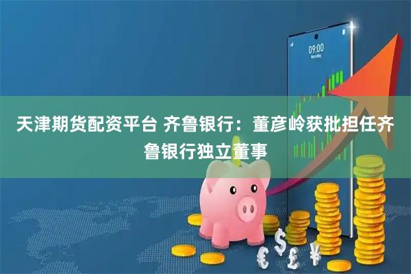 天津期货配资平台 齐鲁银行：董彦岭获批担任齐鲁银行独立董事