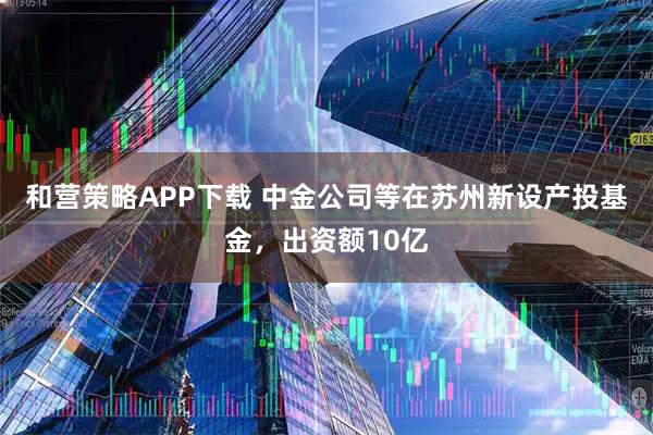 和营策略APP下载 中金公司等在苏州新设产投基金，出资额10亿