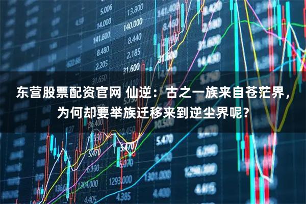 东营股票配资官网 仙逆：古之一族来自苍茫界，为何却要举族迁移来到逆尘界呢？
