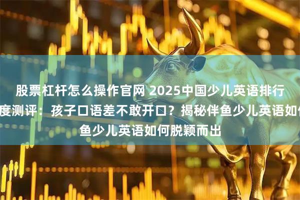 股票杠杆怎么操作官网 2025中国少儿英语排行榜TOP5深度测评：孩子口语差不敢开口？揭秘伴鱼少儿英语如何脱颖而出