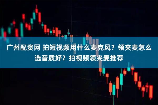 广州配资网 拍短视频用什么麦克风？领夹麦怎么选音质好？拍视频领夹麦推荐