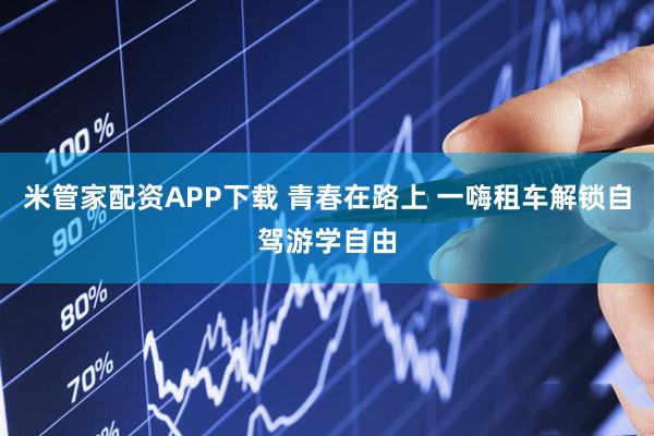 米管家配资APP下载 青春在路上 一嗨租车解锁自驾游学自由