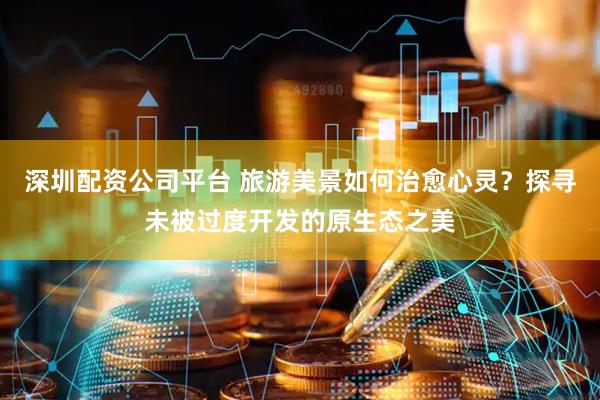 深圳配资公司平台 旅游美景如何治愈心灵？探寻未被过度开发的原生态之美