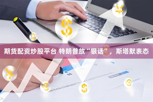 期货配资炒股平台 特朗普放“狠话”，斯塔默表态