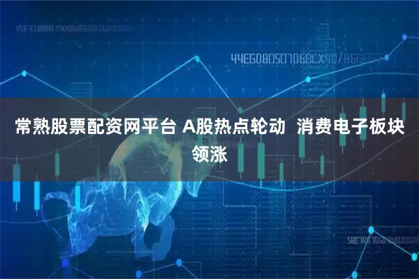 常熟股票配资网平台 A股热点轮动  消费电子板块领涨