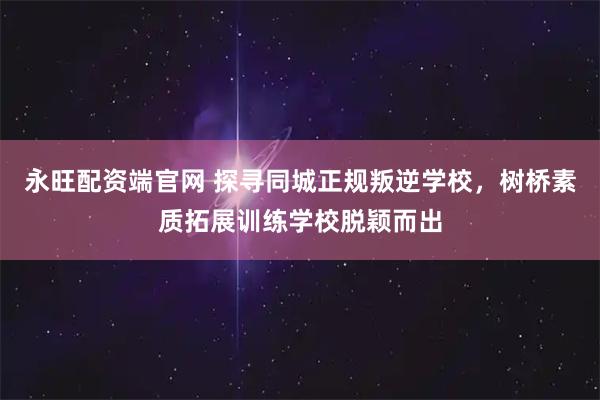 永旺配资端官网 探寻同城正规叛逆学校，树桥素质拓展训练学校脱颖而出
