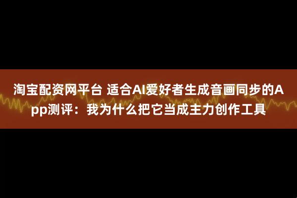 淘宝配资网平台 适合AI爱好者生成音画同步的App测评：我为什么把它当成主力创作工具