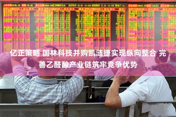 亿正策略 国林科技并购凯涟捷实现纵向整合 完善乙醛酸产业链筑牢竞争优势