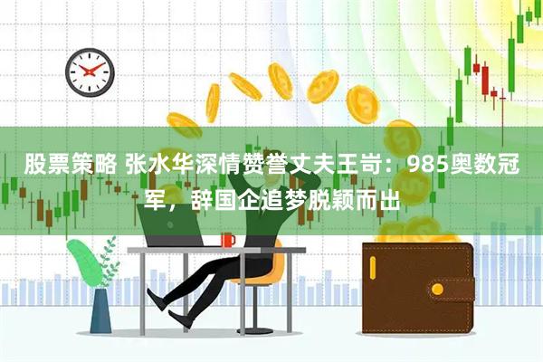 股票策略 张水华深情赞誉丈夫王岢：985奥数冠军，辞国企追梦脱颖而出