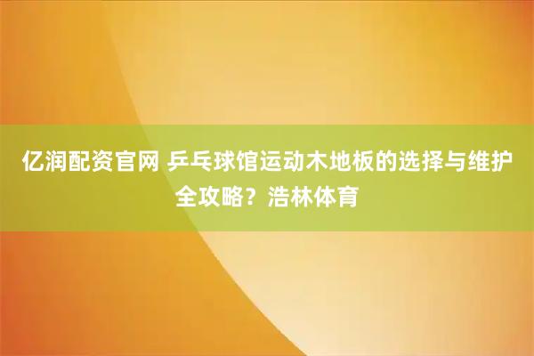 亿润配资官网 乒乓球馆运动木地板的选择与维护全攻略？浩林体育