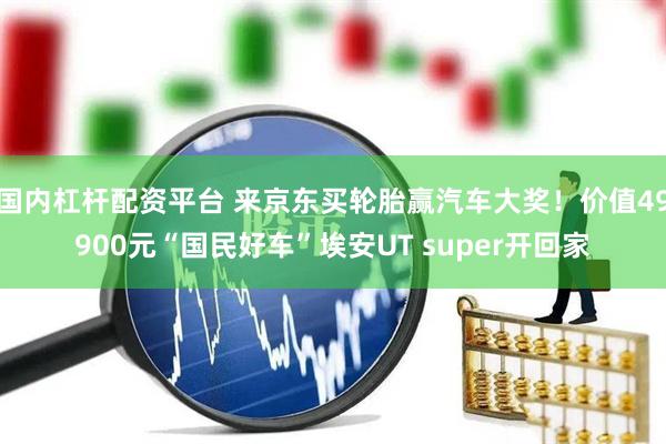 国内杠杆配资平台 来京东买轮胎赢汽车大奖！价值49900元“国民好车”埃安UT super开回家