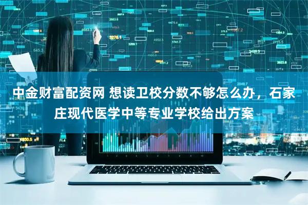 中金财富配资网 想读卫校分数不够怎么办，石家庄现代医学中等专业学校给出方案