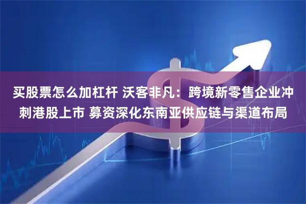 买股票怎么加杠杆 沃客非凡：跨境新零售企业冲刺港股上市 募资深化东南亚供应链与渠道布局