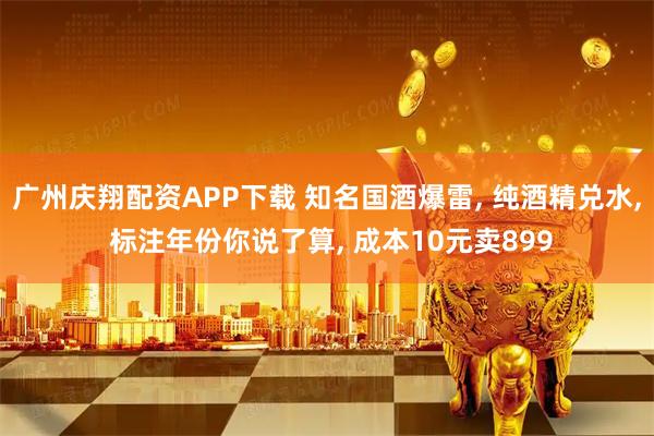 广州庆翔配资APP下载 知名国酒爆雷, 纯酒精兑水, 标注年份你说了算, 成本10元卖899