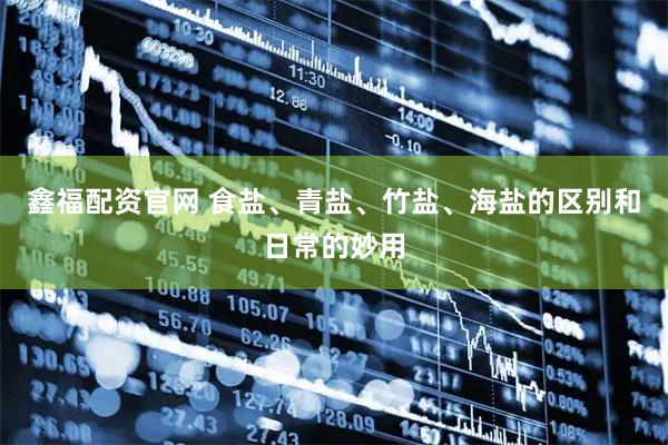 鑫福配资官网 食盐、青盐、竹盐、海盐的区别和日常的妙用