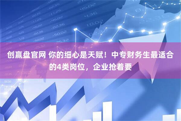 创赢盘官网 你的细心是天赋！中专财务生最适合的4类岗位，企业抢着要