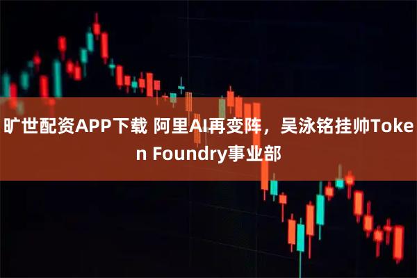 旷世配资APP下载 阿里AI再变阵，吴泳铭挂帅Token Foundry事业部