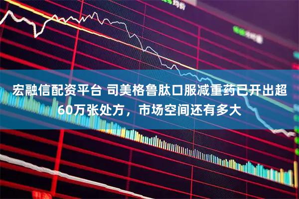 宏融信配资平台 司美格鲁肽口服减重药已开出超60万张处方，市场空间还有多大