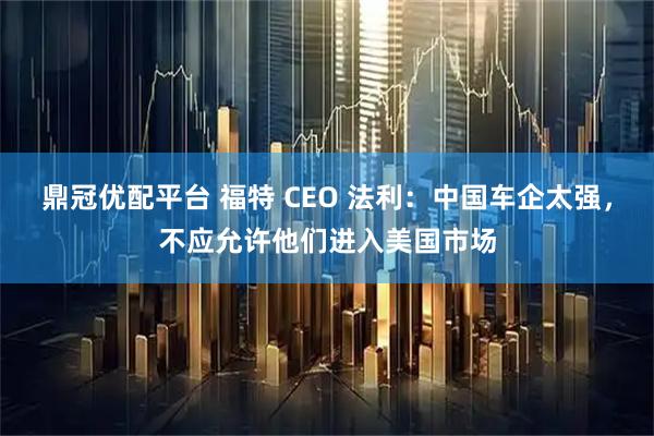 鼎冠优配平台 福特 CEO 法利：中国车企太强，不应允许他们进入美国市场