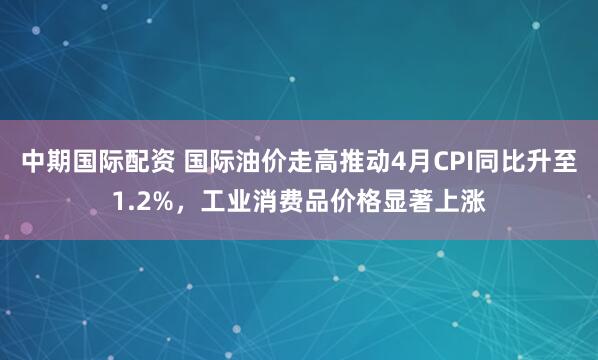 中期国际配资 国际油价走高推动4月CPI同比升至1.2%，工业消费品价格显著上涨