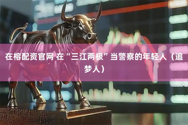 在榕配资官网 在“三江两极”当警察的年轻人（追梦人）