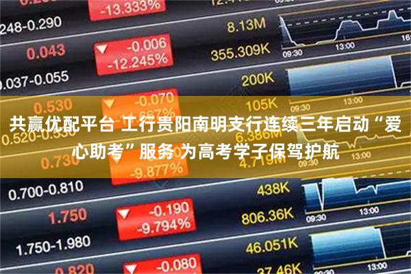 共赢优配平台 工行贵阳南明支行连续三年启动“爱心助考”服务 为高考学子保驾护航