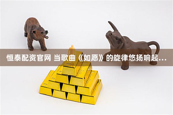 恒泰配资官网 当歌曲《如愿》的旋律悠扬响起…