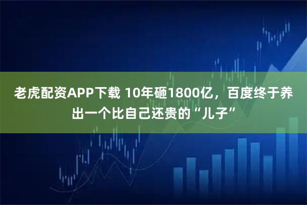 老虎配资APP下载 10年砸1800亿，百度终于养出一个比自己还贵的“儿子”
