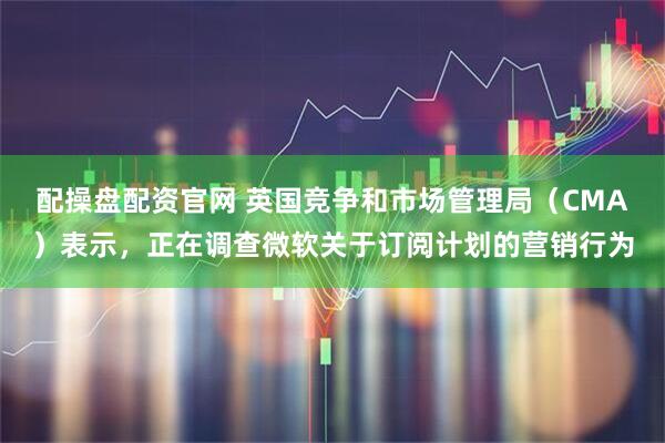配操盘配资官网 英国竞争和市场管理局（CMA）表示，正在调查微软关于订阅计划的营销行为
