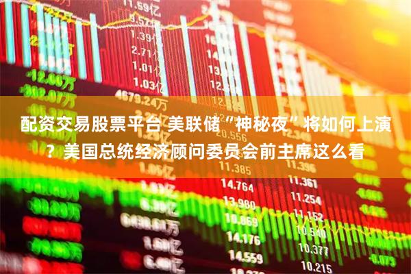 配资交易股票平台 美联储“神秘夜”将如何上演？美国总统经济顾问委员会前主席这么看